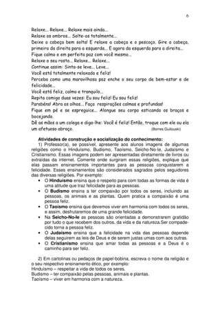 6
Relaxe... Relaxe... Relaxe mais ainda...
Relaxe os ombros... Solte-os totalmente...
Deixe a cabeça bem solta! E relaxe a cabeça e o pescoço. Gire a cabeça,
primeiro da direita para a esquerda... E agora da esquerda para a direita...
Fique calmo e em perfeita paz com você mesmo...
Relaxe o seu rosto... Relaxe... Relaxe...
Continue assim: Sinta-se leve... Leve...
Você está totalmente relaxado e feliz!
Perceba como uma maravilhosa paz enche o seu corpo de bem-estar e de
felicidade...
Você está feliz, calmo e tranquilo...
Repita comigo duas vezes: Eu sou feliz! Eu sou feliz!
Parabéns! Abra os olhos... Faça respirações calmas e profundas!
Fique em pé e se espreguice... Alongue seu corpo esticando os braços e
bocejando.
Dê as mãos a um colega e diga-lhe: Você é feliz! Então, troque com ele ou ela
um afetuoso abraço. (Borres Guilouski)
Atividades de construção e socialização do conhecimento:
1) Professor(a), se possível, apresente aos alunos imagens de algumas
religiões como o Hinduísmo, Budismo, Taoísmo, Seicho-No-Ie, Judaísmo e
Cristianismo. Essas imagens podem ser apresentadas diretamente de livros ou
extraídas da internet. Comente onde surgiram essas religiões, explique que
elas passam ensinamentos importantes para as pessoas conquistarem a
felicidade. Esses ensinamentos são considerados sagrados pelos seguidores
das diversas religiões. Por exemplo:
• O Hinduísmo ensina que o respeito para com todas as formas de vida é
uma atitude que traz felicidade para as pessoas.
• O Budismo ensina a ter compaixão por todos os seres, incluindo as
pessoas, os animais e as plantas. Quem pratica a compaixão é uma
pessoa feliz.
• O Taoísmo ensina que devemos viver em harmonia com todos os seres,
e assim, desfrutaremos de uma grande felicidade.
• Na Seicho-No-Ie as pessoas são orientadas a demonstrarem gratidão
por tudo o que recebem dos outros, da vida e da natureza.Ser compade-
cido torna a pessoa feliz.
• O Judaísmo ensina que a felicidade na vida das pessoas depende
delas seguirem as leis de Deus e de serem justas umas com aos outras.
• O Cristianismo ensina que amar todas as pessoas e a Deus é o
caminho para ser feliz.
2) Em cartolinas ou pedaços de papel-bobina, escreva o nome da religião e
o seu respectivo ensinamento ético, por exemplo:
Hinduísmo – respeitar a vida de todos os seres.
Budismo – ter compaixão pelas pessoas, animais e plantas.
Taoísmo – viver em harmonia com a natureza.
 