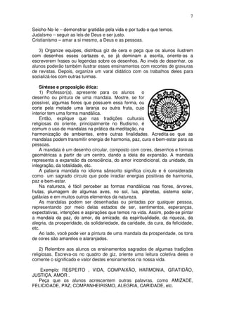 7
Seicho-No-Ie – demonstrar gratidão pela vida e por tudo o que temos.
Judaísmo – seguir as leis de Deus e ser justo.
Cristianismo – amar a si mesmo, a Deus e as pessoas.
3) Organize equipes, distribua giz de cera e peça que os alunos ilustrem
com desenhos esses cartazes e, se já dominam a escrita, oriente-os a
escreverem frases ou legendas sobre os desenhos. Ao invés de desenhar, os
alunos poderão também ilustrar esses ensinamentos com recortes de gravuras
de revistas. Depois, organize um varal didático com os trabalhos deles para
socializá-los com outras turmas.
Síntese e proposição ética:
1) Professor(a), apresente para os alunos o
desenho ou pintura de uma mandala. Mostre, se for
possível, algumas flores que possuem essa forma, ou
corte pela metade uma laranja ou outra fruta, cujo
interior tem uma forma mandálica.
Então, explique que nas tradições culturais
religiosas do oriente, principalmente no Budismo, é
comum o uso de mandalas na prática da meditação, na
harmonização de ambientes, entre outras finalidades. Acredita-se que as
mandalas podem transmitir energia de harmonia, paz, cura e bem-estar para as
pessoas.
A mandala é um desenho circular, composto com cores, desenhos e formas
geométricas a partir de um centro, dando a ideia de expansão. A mandala
representa a expansão da consciência, do amor incondicional, da unidade, da
integração, da totalidade, etc.
A palavra mandala no idioma sânscrito significa círculo e é considerada
como um sagrado círculo que pode irradiar energias positivas de harmonia,
paz e bem-estar.
Na natureza, é fácil perceber as formas mandálicas nas flores, árvores,
frutas, plumagem de algumas aves, no sol, lua, planetas, sistema solar,
galáxias e em muitos outros elementos da natureza.
As mandalas podem ser desenhadas ou pintadas por qualquer pessoa,
representando por meio delas estados de ser, sentimentos, esperanças,
expectativas, intenções e aspirações que temos na vida. Assim, pode-se pintar
a mandala da paz, do amor, da amizade, da espiritualidade, da riqueza, da
alegria, da prosperidade, da solidariedade, da caridade, da cura, da felicidade,
etc.
Ao lado, você pode ver a pintura de uma mandala da prosperidade, os tons
de cores são amarelos e alaranjados.
2) Relembre aos alunos os ensinamentos sagrados de algumas tradições
religiosas. Escreva-os no quadro de giz, oriente uma leitura coletiva deles e
comente o significado e valor destes ensinamentos na nossa vida.
Exemplo: RESPEITO , VIDA, COMPAIXÃO, HARMONIA, GRATIDÃO,
JUSTIÇA, AMOR .
Peça que os alunos acrescentem outras palavras, como AMIZADE,
FELICIDADE, PAZ, COMPANHEIRISMO, ALEGRIA, CARIDADE, etc.
 