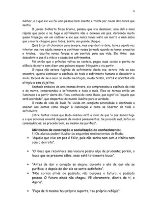 9
melhor, e o que ele viu foi uma pessoa bem doente e triste por causa das dores que
sentia.
O jovem Sidharta ficou branco, pensou que iria desmaiar, saiu dali o mais
rápido que pode e na fuga o sofrimento não o deixava em paz. Correndo muito
quase tropeçou em um cadáver e ele que nunca havia visto um morto e nem sabia
que a morte chegava para todos, sentiu um grande choque.
Quis ficar ali chorando para sempre, mas algo dentro dele, talvez aquela voz
interior que nos ajuda sempre a continuar nossa jornada quando estamos exaustos
e tristes, deu-lhe novas forças e um sentido para sua vida. Ele tinha que
descobrir o que é a vida e a causa dos sofrimentos.
Foi então que o príncipe voltou ao castelo, pegou suas coisas e partiu no
silêncio da noite sem dizer uma palavra sequer. Ninguém o viu partir.
O rapaz não estava fugindo do sofrimento desta vez, estava indo ao seu
encontro, queria conhecer a essência de todo o sofrimento humano e descobrir a
saída. Depois de seis anos de muita meditação, muita busca, erros e acertos ele
atingiu o seu objetivo.
Sentado embaixo de uma imensa árvore, ele compreendeu a essência da vida
e da morte, compreendeu o sofrimento e tudo o mais. Eles se tornou então um
iluminado e a partir deste dia ficou conhecido como Buda, que significa “aquele que
está acordado”, que despertou do mundo ilusório para a verdade.
O resto da vida de Buda foi vivida em completa serenidade e destinada a
ensinar aos outros como chegar à iluminação e como se libertar de todo o
sofrimento.
Entre tantas coisas que Buda ensinou está a ideia de que “o que somos hoje
e o que seremos amanhã depende de nossos pensamentos. Se procedo mal, sofro as
consequências; se procedo bem, eu mesmo me purifico”.
Atividades de construção e socialização do conhecimento:
1) Os alunos podem ilustrar os seguintes ensinamentos de Buda:
• “Aquele que vive em paz é feliz, pois não sonha nem com a vitória nem
com a derrota”.
• “O louco que reconhece sua loucura possui algo de prudente; porém, o
louco que se presume sábio, esse está totalmente louco”.
• “Antes de dar o coração se alegra; durante o ato de dar ele se
purifica; e depois de dar ele se sente satisfeito”.
• “Não corras atrás do passado, não busques o futuro, o passado
passou. O futuro ainda não chegou. Vê claramente, diante de ti, o
Agora”.
• “Faça de ti mesmo teu próprio suporte, teu próprio refúgio”.
 