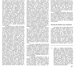pois, ingênuas e não críticas já que é próprio da
consciência crítica saber-se condicionada, deter­
minada objetivamente, materialmente, ao passo
que a consciência ingênua é aquela que não se
sabe condicionada, mas, ao contrário, acredi­
ta-se superior aos fatos, imaginando-se mesmo
capaz de determiná-los e alterá-los por si mes­
ma. Eis porque, tanto a pedagogia tradicional
como a pedagogia nova entendiam a escola co­
mo "redentora da humanidade". Acreditavam
que era possível modificar a sociedade através
da educação. Nesse sentido, podemos afirmar
que ambas são ingênuas e idealistas. Caem na ar­
madilha da "inversão idealista" já que, de ele­
mento determinado pela estrutura social, a edu­
cação é convertida em elemento determinante,
reduzindo-se o elemento determinante à condi­
ção de determinado. A relação entre educação
e estrutura social é, portanto, representada de
modo invertido.
Foi destacado que o caráter revolucioná­
rio da pedagogia da essência centra-se na defesa
intransigente de igualdade essencial entre os ho­
mens. É preciso insistir em que tal posição tinha
um caráter revolucionário na fase de constitui­
ção do poder burguês e não o deixa de ter ago­
ra. No entanto é preciso acrescentar que seu
conteúdo revolucionário é histórico, isto é, se
modifica historicamente. Assim, o acesso das
camadas trabalhadoras à escola implica a pres­
são no sentido de que a igualdade formal ("to­
dos são iguais perante a lei") própria da socieda­
de contratual instaurada com a revolução bur­
guesa se transforme em igualdade real. Nesse
sentido, a importância da transmissão de conhe­
cimentos, de conteúdos culturais, marca distin­
tiva da pedagogia da essência, não perde seu
caráter revolucionário. A pressão em direção à
igualdade real implica a igualdade de acesso ao
saber, portanto, a distribuição igualitária dos
conhecimentos disponíveis. Mas aqui também é
preciso levar em conta que os conteúdos cultu­
rais são históricos e o seu caráter revolucionário
está intimamente associado à sua historicidade.
Assim, a transformação da igualdade formal em
igualdade real está associada à transformação
dos conteúdos formais, fixos e abstratos, em
conteúdos reais, dinâmicos e concretos. Ao con­
junto de pressões decorrentes do acesso das ca­
madas trabalhadoras à escola, a burguesia res­
ponde denunciando através da Escola Nova o
caráter mecânico, artificial, desatualizado dos
conteúdos próprios da escola tradicional. Obvia­
mente, tal denúncia é procedente e pode ser
contabilizada como um dos méritos da Escola
Nova. Entretanto, ao reconhecer e absorver as
pressões contra o caráter formalista e estático
dos conhecimentos transmitidos pela escola, o
Movimento da Escola Nova funcionou como
mecanismo de recomposição da hegemonia bur­
guesa. Isto porque subordinou as aspirações po­
pulares aos interesses burgueses tornando pos­
sível à classe dominante apresentar-se como a
principal interessada na reforma da escola, re­
forma esta que viria finalmente atender aos in­
teresses de toda a sociedade contemplando ao
mesmo tempo suas diferentes aspirações, capa­
cidades e possibilidades. Com isso a importância
da transmissão de conhecimentos foi secundari­
zada e subordinada a uma pedagogia das dife­
renças, centrada nos métodos e processos: a
pedagogia da existência ou pedagogia nova.
Uma pedagogia revolucionária centra-se,
pois, na igualdade essencial entre os homens.
Entende, porém, a igualdade em termos reais e
não apenas formais. Busca, pois, converter-se,
articulando-se com as forças emergentes da so­
ciedade, em instrumento a serviço da instaura­
ção de uma sociedade igualitária. Para isso a
pedagogia revolucionária, longe de secundarizar
os conhecimentos descuidando de sua transmis­
são, considera a difusão de conteúdos, vivos e
atualizados, uma das tarefas primordiais do pro­
cesso educativo em geral e da escola em parti­
cular.
Em suma: a pedagogia revolucionária não
vê necessidade de negar a essência para admitir
o caráter dinâmico da realidade como o faz a
pedagogia da existência, inspirada na concepção
"humanista" moderna de filosofia da educação.
Também não vê necessidade de negar o movi­
mento para captar a essência do processo histó­
rico como o faz a pedagogia da essência inspira­
da na concepção "humanista" tradicional de fi­
losofia da educação.
A pedagogia revolucionária é crítica. E
por ser crítica, sabe-se condicionada. Longe de
entender a educação como determinante princi­
pal das transformações sociais, reconhece ser ela
elemento secundário e determinado. Entretan­
to, longe de pensar, como o faz a concepção
crítico-reprodutivista(2), que a educação é de­
terminada unidirecionalmente pela estrutura so­
cial dissolvendo-se a sua especificidade, entende
que a educação se relaciona dialeticamente com
a sociedade. Nesse sentido, ainda que elemento
determinado, não deixa de influenciar o ele­
mento determinante. Ainda que secundário,
nem por isso deixa de ser instrumento impor­
tante e por vezes decisivo no processo de trans­
formação da sociedade.
A pedagogia revolucionária situa-se, pois,
além das pedagogias da essência e da existência.
Supera-as, incorporando suas críticas recíprocas
numa proposta radicalmente nova. O cerne des­
sa novidade radical consiste na superação da
crença seja na autonomia, seja na dependência
absolutas da educação em face das condições
sociais vigentes.
Para além dos métodos novos e tradicionais
Na segunda tese do artigo anterior afirmei
o caráter científico do método tradicional e o
caráter pseudo-científico dos métodos novos.
Questionei com isso o principal argumento da
crítica escolanovista ao método tradicional de
ensino. Isto significa que a referida crítica é in­
teiramente infundada? Eu diria que não se tra­
ta disso. A crítica escolanovista atingiu não tan­
to o método tradicional mas a forma como esse
método se cristalizou na prática pedagógica,
tornando-se mecânico, repetitivo, desvinculado
das razões e finalidades que o justificavam. Essa
defasagem entre a proposta original e suas apli­
(2) Chamo de concepção crítico-reprodutivista a
tendência que, a partir das análises dos determi­
nantes sociais da educação, considera que a fun­
ção primordial da educação é dupla: reprodução
das relações sociais de produção e inculcação da
ideologia dominante. É, pois, crítica já que pos­
tula que a educação só pode ser compreendida a
partir dos seus condicionantes; e reprodutivista,
uma vez que o papel da educação se reduz à
reprodução das relações sociais, escapando-lhe
qualquer possibilidade de exercer um influxo
transformador. As principais teorias que expres­
sam essa tendência são: a) Teoria do sistema de
ensino enquanto violência simbólica (Bourdieu-­
Passeron); b) Teoria de escola enquanto apare­
lho ideológico de Estado (Althusser); c) Teoria
da escola dualista (Baudelot-Establet).
59
 