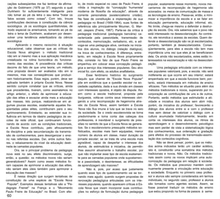 cações subseqüentes me faz lembrar da afirma­
ção de Goldmann (1976 pp 37) segundo a qual
Durkheim foi suficientemente inteligente para
não tomar ao pé da letra o seu lema "tratar os
fatos sociais como coisas". Com isto, trouxe
contribuições decisivas à constituição da ciência
sociológica. Já os sociólogos quantitativistas, de
modo especial os americanos, tomando ao pé da
letra o lema de Durkheim, acabaram por desen­
volver uma tendência esterilizadora da ciência
sociológica.
Aplicando o mesmo raciocínio à situação
educacional, cabe observar que as críticas da
Escola Nova atingiram o método tradicional
não em si mesmo mas a sua aplicação mecânica
cristalizada na rotina burocrática do funciona­
mento das escolas. A procedência das críticas
decorre do fato de que uma teoria, um método,
uma proposta devem ser avaliados não em si
mesmos, mas nas conseqüências que produzi­
ram historicamente. Essa regra, porém, deve ser
aplicada também à própria Escola Nova. Nesse
sentido cumpre constatar que as críticas, ainda
que procedentes, tiveram, como assinalamos no
artigo anterior, o efeito de aprimorar a educa­
ção das elites e esvaziar ainda mais a educação
das massas. Isto porque, realizando-se em al­
gumas poucas escolas, exatamente aquelas fre­
qüentadas pelas elites, contribuiram para o seu
aprimoramento. Entretanto, ao estender sua in­
fluência em termos de ideário pedagógico às es­
colas da rede oficial, que continuaram funcio­
nando de acordo com as condições tradicionais,
a Escola Nova contribuiu, pelo afrouxamento
da disciplina e pela secundarização da transmis­
são de conhecimentos, para desorganizar o ensi­
no nas referidas escolas. Daí, entre outros fato­
res, o rebaixamento do nível da educação desti­
nada às camadas populares.
Ora, se o principal problema da pedagogia
nova está no seu efeito discriminatório, surge,
então, a questão: os métodos novos não seriam
generalizáveis? Assim como esses métodos fo­
ram capazes de aprimorar a educação das elites,
não seriam eles úteis também para aprimorar a
educação das massas?
É nessa direção que surgem tentativas de
constituição de uma espécie de "Escola Nova
Popular". Exemplos dessas tentativas são a "Pe­
dagogia Freinet" na França e o "Movimento
Paulo Freire de Educação" no Brasil. Com efei-
60
to, de modo especial no caso de Paulo Freire, é
nítida a inspiração da "concepção 'humanista'
moderna de filosofia da educação", através da
corrente personalista (existencialismo cristão).
Na fase de constituição e implantação de sua
pedagogia no Brasil (1959-1964), suas fontes de
referência são principalmente Mounier, G. Mar­
cel, Jaspers (Freire, 1967). Parte-se da crítica à
pedagogia tradicional (pedagogia bancária) ca­
racterizada pela passividade, transmissão de
conteúdos, memorização, verbalismo, etc. e ad­
voga-se uma pedagogia ativa, centrada na inicia­
tiva dos alunos, no diálogo (relação dialógica),
na troca de conhecimentos. A diferença, entre­
tanto, em relação à Escola Nova propriamente
dita, consiste no fato de que Paulo Freire se
empenhou em colocar essa concepção pedagó­
gica a serviço dos interesses populares. Seu alvo
inicial foi, com efeito, os adultos analfabetos.
Esse fenômeno histórico do surgimento
daquilo que chamei de "Escola Nova Popular"
põe em evidência que a questão escolar na so­
ciedade capitalista, dada a sua divisão em classes
com interesses opostos, é objeto de disputa. As­
sim como a escola tradicional, proposta pela
burguesia, volta-se contra seus interesses obri­
gando a uma recomposição de hegemonia atra­
vés da Escola Nova, assim também a Escola
Nova não fica imune à luta que se trava no seio
da sociedade. Se o credo escolanovista se torna
predominante e toma conta das cabeças dos
professores, é inevitável o surgimento de pres­
sões no sentido de que a Escola Nova se genera­
lize. Se o escolanovismo pressupõe métodos so­
fisticados, escolas mais bem equipadas, menor
número de alunos em classe, maior duração da
jornada escolar; se se trata de uma escola mais
agradável, capaz de despertar o interesse dos
alunos, de estimulá-los à iniciativa, de permitir-
lhes assumir ativamente o trabalho escolar, por
que não implantar esse tipo de escola exatamen­
te para as camadas populares onde supostamen­
te a passividade, o desinteresse, as dificuldades
de aprendizagem são maiores?
Não é, pois, por acaso que justamente
quando esse tipo de questionamento vai se tor­
nando mais agudo; quando surgem propostas de
renovação pedagógica articuladas com os inte­
resses populares; quando aparecem críticas à Es­
cola Nova que visam incorporar suas contribui­
ções no esforço de formulação duma pedagogia
popular, exatamente nesse momento, novos me­
canismos de recomposição de hegemonia são
acionados: os meios de comunicação de massa e
as tecnologias de ensino. Passa-se, então, a mini­
mizar a importância da escola e a se falar em
educação permanente, educação informal, etc.
No limite, chega-se mesmo a defender a destrui­
ção da escola. Ora, nós sabemos que o povo não
está interessado na desescolarização. Ao contrá­
rio; ele reivindica o acesso às escolas. Quem de­
fende a desescolarização são os já escolarizados,
portanto, também já desescolarizados. Conse­
qüentemente, para eles a escola não tem mais
importância uma vez que eles já se beneficiaram
dela. Os ainda não escolarizados, estes estão in­
teressados na escolarização e não na desescolari­
zação.
Uma pedagogia articulada com os interes­
ses populares valorizará, pois, a escola; não será
indiferente ao que ocorre em seu interior; estará
empenhada em que a escola funcione bem; por­
tanto, estará interessada em métodos de ensino
eficazes. Tais métodos se situarão para além dos
métodos tradicionais e novos, superando por in­
corporação as contribuições de uns e de outros.
Portanto, serão métodos que estimularão a ati­
vidade e iniciativa dos alunos sem abrir mão,
porém, da iniciativa do professor; favorecerão o
diálogo dos alunos entre si e com o professor
mas sem deixar de valorizar o diálogo com a
cultura acumulada historicamente; levarão em
conta os interesses dos alunos, os ritmos de
aprendizagem e o desenvolvimento psicológico
mas sem perder de vista a sistematização lógica
dos conhecimentos, sua ordenação e gradação
para efeitos do processo de transmissão-assimi­
lação dos conteúdos cognitivos.
Não se deve pensar, porém, que os méto­
dos acima indicados terão um caráter eclético,
isto é, constituirão uma somatória dos métodos
tradicionais e novos. Não. Os métodos tradicio­
nais assim como os novos implicam uma auto­
nomização da pedagogia em relação à socieda­
de. Os métodos que preconizo mantém conti­
nuamente presente a vinculação entre educação
e sociedade. Enquanto no primeiro caso profes­
sor e alunos são sempre considerados em termos
individuais, no segundo caso, professor e alunos
são tomados como agentes sociais. Assim, se
fosse possível traduzir os métodos de ensino
que estou propondo na forma de passos à seme­
 