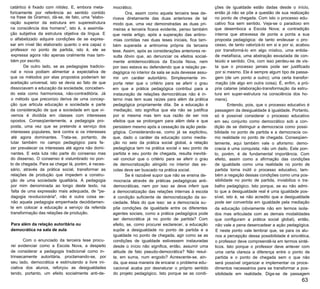 catártico é fixado com nitidez. E, embora meta­
foricamente por referência ao sentido contido
na frase de Gramsci, dá-se, de fato, uma "elabo­
ração superior da estrutura em superestrutura
na consciência dos homens", isto é, a assimila­
ção subjetiva da estrutura objetiva da língua. E
o alfabetizado adquire condições de se expres­
sar em nível tão elaborado quanto o era capaz o
professor no ponto de partida, isto é, ele se
expressa agora não apenas oralmente mas tam­
bém por escrito.
De outro lado, se as pedagogias tradicio­
nal e nova podiam alimentar a expectativa de
que os métodos por elas propostos poderiam ter
aceitação universal, isto se devia ao fato de que
dissociavam a educação da sociedade, conceben­
do esta como harmoniosa, não-contraditória. Já
o método que preconizo deriva de uma concep­
ção que articula educação e sociedade e parte
da consideração de que a sociedade em que vi­
vemos é dividida em classes com interesses
opostos. Conseqüentemente, a pedagogia pro­
posta, uma vez que se pretende a serviço dos
interesses populares, terá contra si os interesses
até agora dominantes. Trata-se, portanto, de
lutar também no campo pedagógico para fa­
zer prevalecer os interesses até agora não domi­
nantes. E esta luta não parte do consenso mas
do dissenso. O consenso é vislumbrado no pon­
to de chegada. Para se chegar lá, porém, é neces­
sário, através da prática social, transformar as
relações de produção que impedem a constru­
ção de uma sociedade igualitária. A pedagogia
por mim denominada ao longo deste texto, na
falta de uma expressão mais adequada, de "pe­
dagogia revolucionária", não é outra coisa se­
não aquela pedagogia empenhada decididamen­
te em colocar a educação a serviço da referida
transformação das relações de produção.
Para além da relação autoritária ou
democrática na sala de aula
Com o enunciado da terceira tese procu­
rei evidenciar como a Escola Nova, a despeito
de considerar a pedagogia tradicional como in­
trinsecamente autoritária, proclamando-se, por
seu lado, democrática e estimulando a livre ini­
ciativa dos alunos, reforçou as desigualdades
tendo, portanto, um efeito socialmente anti-de­
mocrático.
Ora, assim como aquela terceira tese de­
rivava diretamente das duas anteriores de tal
modo que, uma vez demonstradas as duas pri­
meiras a terceira ficava evidente, penso também
que neste artigo, após a superação das antino­
mias contidas nas duas teses iniciais, fica tam­
bém superada a antinomia própria da terceira
tese. Assim, após as considerações anteriores re­
sulta óbvio que, ao denunciar os efeitos social­
mente antidemocráticos da Escola Nova, nem
por isso estava eu defendendo que a relação pe­
dagógica no interior da sala se aula devesse assu­
mir um caráter autoritário. Simplesmente im­
porta reter que o critério para se aferir o grau
em que a prática pedagógica contribui para a
instauração de relações democráticas não é in­
terno mas tem suas raízes para além da prática
pedagógica propriamente dita. Se a educação é
mediação, isto significa que ela não se justifica
por si mesma mas tem sua razão de ser nos
efeitos que se prolongam para além dela e que
persistem mesmo após a cessação da ação peda­
gógica. Considerando-se, como já se explicitou,
que, dado o caráter da educação como media­
ção no seio da prática social global, a relação
pedagógica tem na prática social o seu ponto de
partida e seu ponto de chegada, resulta inevitá­
vel concluir que o critério para se aferir o grau
de democratização atingido no interior das es­
colas deve ser buscado na prática social.
Se é razoável supor que não se ensina de­
mocracia através de práticas pedagógicas anti­
democráticas, nem por isso se deve inferir que
a democratização das relações internas à escola
é condição suficiente de democratização da so­
ciedade. Mais do que isso: se a democracia su­
põe condições de igualdade entre os diferentes
agentes sociais, como a prática pedagógica pode
ser democrática já no ponto de partida? Com
efeito, se, como procurei esclarecer, a educação
supõe a desigualdade no ponto de partida e a
igualdade no ponto de chegada, agir como se as
condições de igualdade estivessem instauradas
desde o início não significa, então, assumir uma
atitude de fato pseudo-democrática? Não resul­
ta, em suma, num engodo? Acrescente-se, ain­
da, que essa maneira de encarar o problema edu­
cacional acaba por desnaturar o próprio sentido
do projeto pedagógico. Isto porque se as condi­
ções de igualdade estão dadas desde o início,
então já não se põe a questão de sua realização
no ponto de chegada. Com isto o processo edu­
cativo fica sem sentido. Veja-se o paradoxo em
que desemboca a Escola Nova; a contradição
interna que atravessa de ponta a ponta a sua
proposta pedagógica: de tanto endeusar o pro­
cesso, de tanto valorizá-lo em si e por si, acabou
por transformá-lo em algo místico, uma entida­
de metafísica, uma abstração esvaziada de con­
teúdo e sentido. Ora, com isso perdeu-se de vis­
ta que o processo jamais pode ser justificado
por si mesmo. Ele é sempre algum tipo de passa­
gem (de um ponto a outro); uma certa transfor­
mação (de algo em outra coisa). É, enfim, a pró­
pria catarse (elaboração-transformação da estru­
tura em super-estrutura na consciência dos ho­
mens).
Entendo, pois, que o processo educativo é
passagem da desigualdade à igualdade. Portanto,
só é possível considerar o processo educativo
em seu conjunto como democrático sob a con­
dição de se distinguir a democracia como possi­
bilidade no ponto de partida e a democracia co­
mo realidade no ponto de chegada. Conseqüen­
temente, aqui também vale o aforismo: demo­
cracia é uma conquista; não um dado. Este pon­
to, porém, é de fundamental importância. Com
efeito, assim como a afirmação das condições
de igualdade como uma realidade no ponto de
partida torna inútil o processo educativo, tam­
bém a negação dessas condições como uma pos­
sibilidade no ponto de partida, inviabiliza o tra­
balho pedagógico. Isto porque, se eu não admi­
to que a desigualdade real é uma igualdade pos­
sível, isto é, se não acredito que a desigualdade
pode ser convertida em igualdade pela mediação
da educação (obviamente não em termos isola­
dos mas articulada com as demais modalidades
que configuram a prática social global), então,
não vale a pena desencadear a ação pedagógica.
E neste ponto vale lembrar que, se para os alu­
nos a percepção dessa possibilidade é sincrética,
o professor deve compreendê-la em termos sinté­
ticos. Isto porque o professor deve antever com
uma certa clareza a diferença entre o ponto de
partida e o ponto de chegada sem o que não
será possível organizar e implementar os proce­
dimentos necessários para se transformar a pos­
sibilidade em realidade. Diga-se de passagem
63
 