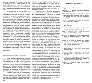que esta capacidade de antecipar mentalmente
os resultados da ação é a nota distintiva da ativi­
dade especificamente humana. Não sendo
preenchida essa exigência cai-se no espontaneís­
mo. E a especificidade da ação educativa se es­
boroa.
Em síntese, não se trata de optar entre
relações autoritárias ou democráticas no inte­
rior da sala de aula mas de articular o trabalho
desenvolvido nas escolas com o processo de de­
mocratização da sociedade. E a prática pedagó­
gica contribui de modo específico, isto é, pro­
priamente pedagógico para a democratização da
sociedade na medida em que se compreende co­
mo se coloca a questão da democracia relativa­
mente à natureza própria do trabalho pedagógi­
co. Foi isso o que tentei indicar ao insistir em
que a natureza da prática pedagógica implica
uma desigualdade real e uma igualdade possível.
Conseqüentemente, uma relação pedagógica
identificada como supostamente autoritária
quando vista pelo ângulo do seu ponto de parti­
da pode ser, ao contrário, democrática se anali­
sada a partir do ponto de chegada, isto é, pelos
efeitos que acarreta no âmbito da prática social
global. Inversamente, uma relação pedagógica
vista como democrática pelo ângulo de seu pon­
to de partida não só poderá como tenderá, dada
a própria natureza do fenômeno educativo nas
condições em que vigora o modo de produção
capitalista, a produzir efeitos socialmente anti­
democráticos.
Conclusão: a contribuição do professor
Como assinalei na introdução, o objetivo
deste texto era prosseguir o debate iniciado
com a publicação do artigo "Escola e democra­
cia ou a teoria da curvatura da vara". Para isso
lancei uma série de idéias que, obviamente, ne­
cessitam ser mais desenvolvidas e detalhadas.
Eventualmente, poderá ser o caso de que elas
necessitem ser retificadas. Daí a importância de
que se dê prosseguimento ao debate.
Entretanto, penso não ser demais lembrar
que o desenvolvimento, o detalhamento e a
eventual retificação das idéias expostas passa
pela sua confrontação com a prática pedagógica
em curso na sociedade brasileira atual. Daí o
64
interesse em que os professores as submetam a
uma crítica impiedosa à luz da prática que de­
senvolvem. Com isso espero também contribuir
para que os professores revejam sua própria
ação pedagógica auxiliados e/ou provocados pe­
las minhas posições.
Evidentemente, a proposta pedagógica
apresentada aponta na direção de uma sociedade
em que esteja superado o problema da divisão
do saber. Entretanto, ela foi pensada para ser
implementada nas condições da sociedade brasi­
leira atual onde predomina a divisão do saber.
Entendo, pois, que um maior detalhamento des­
sa proposta implicaria a verificação de como ela
se aplica (ou não se aplica) às diferentes modali­
dades de trabalho pedagógico em que se reparte
a educação nas condições brasileiras atuais.
Exemplificando: um professor de história ou de
matemática; de ciências ou estudos sociais; de
comunicação e expressão ou de literatura brasi­
leira, etc., têm cada um, uma contribuição espe­
cífica a dar em vista da democratização da so­
ciedade brasileira, do atendimento aos interes­
ses das camadas populares, da transformação es­
trutural da sociedade. Tal contribuição se con­
substancia na instrumentalização, isto é, nas fer­
ramentas de caráter histórico, matemático, cien­
tífico, literário, etc., que o professor seja capaz
de colocar de posse dos alunos. Ora, em meu
modo de entender, tal contribuição será tanto
mais eficaz quanto mais o professor seja capaz
de compreender os vínculos da sua prática com
a prática social global. Assim, a instrumentaliza­
ção se desenvolverá como decorrência da Pro­
blematização da prática social atingindo o mo­
mento catártico que concorrerá a nível da espe­
cificidade da matemática, da literatura, etc., pa­
ra alterar qualitativamente a prática de seus alu­
nos enquanto agentes sociais. Insisto neste pon­
to porque via de regra tem-se a tendência a se
desvincular os conteúdos específicos de cada
disciplina das finalidades sociais mais amplas.
Então, ou se pensa que os conteúdos valem por
si mesmos sem necessidade de referí-los à práti­
ca social em que se inserem, ou se acredita que
os conteúdos específicos não têm importância,
colocando-se todo o peso na luta política mais
ampla. Com isso se dissolve a especificidade da
contribuição pedagógica anulando-se, em conse­
qüência, a sua importância política.
REFERÊNCIAS BIBLIOGRÁFICAS
ALTHUSSER, L., Posições. Lisboa, Livros Horizonte,
1977.
BOLLNOW, O. F., Pedagogia e filosofia da existência.
Petrópolis, Vozes, 1971.
CURY, C.R.J., Educação e contradição: elementos
metodológicos para uma teoria crítica do fenôme­
no educativo. São Paulo, tese de doutoramento,
PUC-SP, 1979.
FREIRE, P., Educação como prática da Uberdade.
Rio de Janeiro, Paz e Terra, 1967.
GOLDMANN, L., Ciências humanas e filosofia. São
Paulo, DIFEL, 1976.
GRAMSCI, A., Concepção dialética de história. Rio
de Janeiro, Civilização Brasileira, 1978 (2ª ed.).
MARX, K., Contribuição para a crítica da economia
política. Lisboa, Editorial Estampa, 1973.
MELLO, G. N., Magistério de 1º grau: da competência
técnica ao compromisso político. S. Paulo, Cortez
Ed./Ed. Autores Associados, 1982.
SAVIANI, D., "A filosofia da educação e o problema
da inovação em educação”. In, W.E. GARCIA
(org.), Inovação educacional no Brasil. S. Paulo,
Cortez Ed./Ed. A. Associados, 1980.
SAVIANI, D., Educação: do senso comum à cons­
ciência filosófica. S. Paulo, Cortez Ed./Ed. Autores
Associados, 1980a.
SAVIANI, D., "Escola e democracia ou a teoria da
curvatura da vara". In, ANDE, Ano 1, n? 1, 1981,
pp. 22-33.
SUCHODOLSKI, B., A pedagogia e as grandes corren­
tes filosóficas: pedagogia da essência e pedagogia da
existência. Lisboa, Livros Horizonte, 1978.
VÁZQUEZ, A.S., Filosofia da Práxis. Rio de Janeiro,
Paz e Terra, 1968.
 