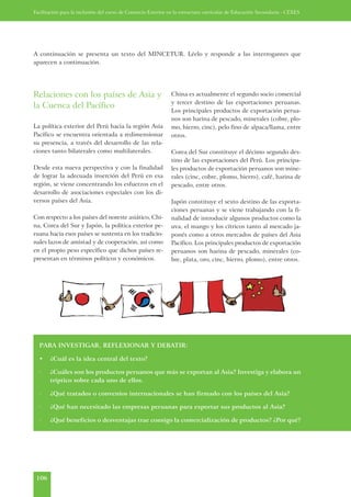 Facilitación para la inclusión del curso de Comercio Exterior en la estructura curricular de Educación Secundaria - CEXES




A continuación se presenta un texto del MINCETUR. Léelo y responde a las interrogantes que
aparecen a continuación.




Relaciones con los países de Asia y                           China es actualmente el segundo socio comercial
                                                              y tercer destino de las exportaciones peruanas.
la Cuenca del Pacífico
                                                              Los principales productos de exportación perua-
                                                              nos son harina de pescado, minerales (cobre, plo-
La política exterior del Perú hacia la región Asia            mo, hierro, cinc), pelo fino de alpaca/llama, entre
Pacífico se encuentra orientada a redimensionar               otros.
su presencia, a través del desarrollo de las rela-
ciones tanto bilaterales como multilaterales.                 Corea del Sur constituye el décimo segundo des-
                                                              tino de las exportaciones del Perú. Los principa-
Desde esta nueva perspectiva y con la finalidad               les productos de exportación peruanos son mine-
de lograr la adecuada inserción del Perú en esa               rales (cinc, cobre, plomo, hierro), café, harina de
región, se viene concentrando los esfuerzos en el             pescado, entre otros.
desarrollo de asociaciones especiales con los di-
versos países del Asia.                                       Japón constituye el sexto destino de las exporta-
                                                              ciones peruanas y se viene trabajando con la fi-
Con respecto a los países del noreste asiático, Chi-          nalidad de introducir algunos productos como la
na, Corea del Sur y Japón, la política exterior pe-           uva, el mango y los cítricos tanto al mercado ja-
ruana hacia esos países se sustenta en los tradicio-          ponés como a otros mercados de países del Asia
nales lazos de amistad y de cooperación, así como             Pacífico. Los principales productos de exportación
en el propio peso específico que dichos países re-            peruanos son harina de pescado, minerales (co-
presentan en términos políticos y económicos.                 bre, plata, oro, cinc, hierro, plomo), entre otros.




  PARA INVESTIGAR, REFLEXIONAR Y DEBATIR:

  •    ¿Cuál es la idea central del texto?

  ·    ¿Cuáles son los productos peruanos que más se exportan al Asia? Investiga y elabora un
       tríptico sobre cada uno de ellos.

  ·    ¿Qué tratados o convenios internacionales se han firmado con los países del Asia?

  ·    ¿Qué han necesitado las empresas peruanas para exportar sus productos al Asia?

  ·    ¿Qué beneficios o desventajas trae consigo la comercialización de productos? ¿Por qué?




 106
 