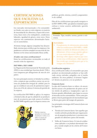 UNIDAD 4 - Exportando con responsabilidad




CERTIFICACIONES                                            políticas, gestión, sistema, control y aseguramien-
                                                           to de calidad.
QUE FACILITAN LA
                                                           Otra de las certificaciones que puede otorgarse es
EXPORTACIÓN                                                la ISO 14000 (1996), que plantea estándares para
                                                           enfocar y tratar asuntos ambientales (gestión
Los mercados internacionales y los consumido-              ambiental).
res finales son cada vez más exigentes en materia
de inocuidad de los alimentos, respeto del ecosis-             Glosario
tema, buen trato a los trabajadores, condiciones               Estándar: Tipo, modelo, norma, patrón o refe-
laborales, igualdad de género, entre otros. Estos              rencia.
aspectos son comúnmente denominados barre-
ras no arancelarias.
                                                               Actividades:
Al mismo tiempo, algunas compañías han desarro-                • Complementa la información presentada
llado sistemas para certificar que las empresas y los              sobre las certificaciones ISO 9000 y 14000.
productos o servicios cumplan con una serie de con-                Elabora un afiche de difusión de ambas cer-
diciones en los temas mencionados líneas arriba.                   tificaciones. ¿Crees tú que pueden aplicar-
                                                                   se a un centro educativo? ¿Por qué?
¿Cuáles son estas certificaciones?                             • Investiga sobre alguna empresa que cuen-
Entre las certificaciones reconocidas en todo el                   te con estas certificaciones. ¿Qué aspectos
mundo están las siguientes:                                        han tenido que considerar para que se les
                                                                   otorgue este distintivo?
ISO 9000 e ISO 14000
La Organización Internacional de Normalización             Certificación orgánica
(ISO) es una entidad que funciona desde 1946 y             Esta certificación indica al consumidor que para
está compuesta por delegaciones de más de cien             producir un determinado producto se han utili-
países.                                                    zado ciertos métodos amigables con el medio
                                                           ambiente. En otras palabras, el término "orgáni-
Su tarea principal consiste en brindar la certifica-
                                                           co" denota un proceso y no un producto.
ción a empresas que acrediten contar con un sis-
tema de producción integral de calidad, para lo            Comercio Justo
que se establecen una serie de parámetros especí-          La idea del Comercio Justo se refiere a la necesi-
ficos con el fin de valorar el sistema de gestión de       dad de acercar a los productores de países con al-
la empresa.                                                tos niveles de pobreza y marginación y que en-
                                                           frentan grandes dificultades para lograr su acceso
La certificación ISO 9000 se aplica a la empresa
                                                           al mercado con los consumidores. Tiene como pro-
y brinda la idea de que la calidad de un producto
                                                           pósito evitar la participación de intermediarios que
nace de un proceso; por ende, poseer el certifica-
                                                           se lleven gran parte del margen de ganancia.
do ISO 9000 significa que la empresa cuenta con
                                                           Las principales estrategias del Comercio Justo son
                                                           las siguientes:

                                                           •     Tiendas de Comercio Justo: Son aquellas que
                               Muchas empresas
                                                                 venden artículos producidos por organizacio-
                               aprueban la revisión que
                               anualmente verifica si se         nes de pequeños productores y artesanos mar-
                               aplica el sistema de              ginados de diferentes partes del mundo.
                               calidad ISO 9000
                                                           •     Sellos de Comercio Justo: Se trata de certifica-
                                                                 ciones aplicadas a un producto determinado siem-
                                                                 pre y cuando cumpla con los criterios del Comer-
                                                                 cio Justo.

                                                                                                            35
 