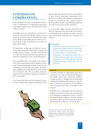 UNIDAD 6 - La compra-venta de productos




CONTRATO DE                                            gaciones de cada una de las partes contratantes,
                                                       es decir, entre el exportador e importador, en re-
COMPRA-VENTA                                           lación con un objeto determinado. Es fundamen-
                                                       tal que este contrato sea claro, conciso y que cu-
Antes de poner a la venta un producto determi-         bra los posibles riesgos e incertidumbres que pue-
nado, el exportador y el importador pasan por          den darse en una transacción comercial.
una etapa de presentación de información sobre
el bien o servicio.                                    Si se presentase algún tipo de controversia du-
                                                       rante las transacciones comerciales, un mecanis-
La compra-venta de un producto se inicia con la        mo alternativo de resolución de estas es el arbi-
solicitud (cotización inicial) que efectúa el com-     traje, previamente señalada como cláusula en el
prador al vendedor. Una vez pactadas las condi-        contrato.
ciones finales y que ambas partes estén de acuer-
do en llevar a cabo la operación, se recurre a la
figura del contrato.                                      Actividades:
                                                          • Elabora un cuadro comparativo entre el
Es importante señalar que no todas las transac-               contrato de compra-venta y la factura-pro-
ciones internacionales necesitan un contrato de               forma, y señala las ventajas y desventajas
compra-venta; se puede, y es muy común hacer-                 de cada uno de estos documentos.
lo, emitir una factura-proforma, que puede con-           • Entrevista a un empresario exportador y
firmarse vía telefónica o por correo electrónico.             averigua cómo se realizan los contratos de
                                                              compra-venta en el mercado internacional.
Esta modalidad tiene sus ventajas y sus desven-           • Señala las ventajas y desventajas de estos
tajas. Entre las primeras están la rapidez y el bajo          contratos.
costo. Entre las segundas, el riesgo, ya que en este
documento no se protege a las partes ante cual-
quier problema de incumplimiento en la entrega           Glosario
de la mercancía. Por ello, si se desea emitir un
                                                         Contrato: Acuerdo de voluntades entre dos o
documento de este tipo la confianza será la base
                                                         más partes en el que se definen las obligacio-
de la transacción.
                                                         nes jurídicas para crear, transmitir, modificar
                                                         o exigir derechos y obligaciones de contenido
En el campo del comercio internacional, el con-
                                                         patrimonial. Jurídicamente, basta con que de-
trato de compra-venta regula los derechos y obli-
                                                         talle la mercancía, el precio y la cantidad de
                                                         una transacción para que se considere como
                                                         contrato.

                                                         Arbitraje: Es el sometimiento de un conflicto o
                                                         disputa al criterio de un tercero cuya decisión
                                                         es de obligado cumplimiento. Frente a la solu-
                                                         ción judicial de los conflictos, tiene las ventajas
                                                         de ser más rápido, técnico y consensual. Su uti-
                                                         lización puede involucrar a más de un país.




                                                       Para que una transacción comercial llegue a
                                                       concretarse deben existir dos partes
                                                       fundamentales: el importador y el exportador.
                                                       Diferencia ambos términos empleando fichas
                                                       creativas.




                                                                                                       53
 