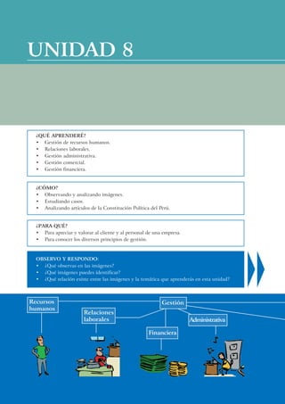 UNIDAD 8



  ¿QUÉ APRENDERÉ?
  • Gestión de recursos humanos.
  • Relaciones laborales.
  • Gestión administrativa.
  • Gestión comercial.
  • Gestión financiera.


  ¿CÓMO?
  • Observando y analizando imágenes.
  • Estudiando casos.
  • Analizando artículos de la Constitución Política del Perú.


  ¿PARA QUÉ?
  • Para apreciar y valorar al cliente y al personal de una empresa.
  • Para conocer los diversos principios de gestión.



  OBSERVO Y RESPONDO:
  • ¿Qué observas en las imágenes?
  • ¿Qué imágenes puedes identificar?
  • ¿Qué relación existe entre las imágenes y la temática que aprenderás en esta unidad?



Recursos                                                   Gestión
humanos
                       Relaciones
                       laborales                                       Administrativa

                                                     Financiera
 