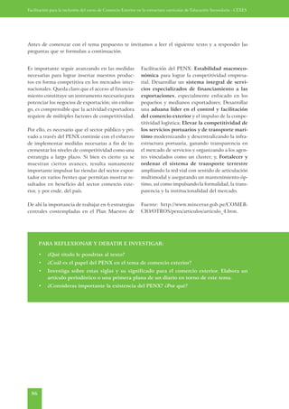 Facilitación para la inclusión del curso de Comercio Exterior en la estructura curricular de Educación Secundaria - CEXES




Antes de comenzar con el tema propuesto te invitamos a leer el siguiente texto y a responder las
preguntas que se formulan a continuación.


Es importante seguir avanzando en las medidas                 Facilitación del PENX: Estabilidad macroeco-
necesarias para lograr insertar nuestros produc-              nómica para lograr la competitividad empresa-
tos en forma competitiva en los mercados inter-               rial; Desarrollar un sistema integral de servi-
nacionales. Queda claro que el acceso al financia-            cios especializados de financiamiento a las
miento constituye un instrumento necesario para               exportaciones, especialmente enfocado en los
potenciar los negocios de exportación; sin embar-             pequeños y medianos exportadores; Desarrollar
go, es comprensible que la actividad exportadora              una aduana líder en el control y facilitación
requiere de múltiples factores de competitividad.             del comercio exterior y el impulso de la compe-
                                                              titividad logística; Elevar la competitividad de
Por ello, es necesario que el sector público y pri-           los servicios portuarios y de transporte marí-
vado a través del PENX continúe con el esfuerzo               timo modernizando y descentralizando la infra-
de implementar medidas necesarias a fin de in-                estructura portuaria, ganando transparencia en
crementar los niveles de competitividad como una              el mercado de servicios y organizando a los agen-
estrategia a largo plazo. Si bien es cierto ya se             tes vinculados como un cluster; y, Fortalecer y
muestran ciertos avances, resulta sumamente                   ordenar el sistema de transporte terrestre
importante impulsar las riendas del sector expor-             ampliando la red vial con sentido de articulación
tador en varios frentes que permitan mostrar re-              multimodal y asegurando un mantenimiento óp-
sultados en beneficio del sector comercio exte-               timo, así como impulsando la formalidad, la trans-
rior, y por ende, del país.                                   parencia y la institucionalidad del mercado.

De ahí la importancia de trabajar en 6 estrategias            Fuente: http://www.mincetur.gob.pe/COMER-
centrales contempladas en el Plan Maestro de                  CIO/OTROS/penx/articulos/articulo_4.htm.




       PARA REFLEXIONAR Y DEBATIR E INVESTIGAR:

       •   ¿Qué título le pondrías al texto?
       •   ¿Cuál es el papel del PENX en el tema de comercio exterior?
       •   Investiga sobre estas siglas y su significado para el comercio exterior. Elabora un
           artículo periodístico o una primera plana de un diario en torno de este tema.
       •   ¿Consideras importante la existencia del PENX? ¿Por qué?




  86
 
