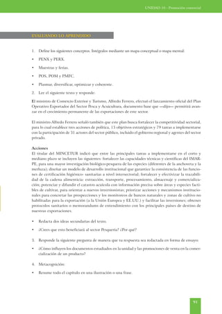 UNIDAD 10 - Promoción comercial




EVALUANDO LO APRENDIDO



1. Define los siguientes conceptos. Intégralos mediante un mapa conceptual o mapa mental:

•   PENX y PERX.

•   Muestras y ferias.

•   POS, POM y PMFC.

•   Plasmar, diversificar, optimizar y coherente.

2. Lee el siguiente texto y responde:

El ministro de Comercio Exterior y Turismo, Alfredo Ferrero, efectuó el lanzamiento oficial del Plan
Operativo Exportador del Sector Pesca y Acuicultura, documento base que —dijo— permitirá avan-
zar en el crecimiento permanente de las exportaciones de este sector.

El ministro Alfredo Ferrero señaló también que este plan busca fortalecer la competitividad sectorial,
para lo cual establece tres acciones de política, 15 objetivos estratégicos y 79 tareas a implementarse
con la participación de 31 actores del sector público, incluido el gobierno regional y agentes del sector
privado.

Acciones
El titular del MINCETUR indicó que entre las principales tareas a implementarse en el corto y
mediano plazo se incluyen las siguientes: fortalecer las capacidades técnicas y científicas del IMAR-
PE, para una mayor investigación biológico-pesquera de las especies (diferentes de la anchoveta y la
merluza); diseñar un modelo de desarrollo institucional que garantice la consistencia de las funcio-
nes de certificación higiénico- sanitarias a nivel intersectorial; fortalecer y efectivizar la trazabili-
dad de la cadena alimenticia: extracción, transporte, procesamiento, almacenaje y comercializa-
ción; potenciar y difundir el catastro acuícola con información precisa sobre áreas y especies facti-
bles de cultivar, para orientar a nuevos inversionistas; priorizar acciones y mecanismos institucio-
nales para concretar las prospecciones y los monitoreos de bancos naturales y zonas de cultivo no
habilitadas para la exportación (a la Unión Europea y EE.UU.) y facilitar las inversiones; obtener
protocolos sanitarios o memorandums de entendimiento con los principales países de destino de
nuestras exportaciones.

•   Redacta dos ideas secundarias del texto.

•   ¿Crees que esto beneficiará al sector Pesquería? ¿Por qué?

3. Responde la siguiente pregunta de manera que tu respuesta sea redactada en forma de ensayo:

•   ¿Cómo influyen los documentos estudiados en la unidad y las promociones de venta en la comer-
    cialización de un producto?

4. Metacognición:

•   Resume todo el capítulo en una ilustración o una frase.




                                                                                                    91
 