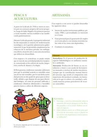 UNIDAD 11 - Sectores comerciales




PESCA Y                                                       ARTESANÍA
ACUICULTURA
                                                              Con respecto a este sector se pueden desarrollar
A partir de la década de 1950 se inició en nues-              las siguientes ideas:
tro país un constante progreso del sector pesque-
ro. Luego de haber llegado a los primeros puestos             •    Interés de muchas instituciones públicas, pri-
a escala mundial, nuestra realidad se fue modifi-                  vadas, ONG y personalidades en intervenir
cando paulatinamente.                                              en el tema.

                                                              •    Gran potencial para la generación de empleo
Durante la década pasada, la pesquería industrial                  en el corto plazo y con mínima inversión (so-
ha ido mejorando en materia de modernización                       bre todo en las zonas más deprimidas).
tecnológica y de la gestión administrativa guber-
namental, lo que ha permitido complementar los                •    Combatir el centralismo.
esfuerzos de la iniciativa privada; sin embargo,
esta última situación aún es una tarea inconclusa
que deberá ser desarrollada.
                                                               Glosario
Con respecto a la acuicultura, se puede señalar                Acuicultura: Es el proceso de producción de
que se trata de una actividad productiva incipien-             especies hidrobiológicas en ambientes natura-
te, concentrada en los cultivos de trucha, langos-             les y artificiales.
tino, concha de abanico y la tilapia.                          Artesanía: Producción de bienes ya sea to-
                                                               talmente a mano o con ayuda de herramien-
El Perú presenta condiciones naturales suficientes             tas manuales o incluso de medios mecánicos,
para que la actividad acuícola se consolide como               siempre que la contribución manual directa
una de las más rentables, por lo cual dicha activi-            del artesano siga siendo el componente más
dad presenta un alto grado de apoyo para su desa-              importante del producto acabado, sin limita-
rrollo, debido a que dispone de una gran diversi-              ción en lo que se refiere a la cantidad y utili-
dad biológica, así como de personal calificado y               zando materias primas procedentes de recur-
condiciones climáticas diferenciales y favorables              sos sostenibles.
para la crianza y cultivo de diferentes especies.




                                                                  Actividades:
                                                                  • Investiga y sintetiza información sobre la
                                                                      situación del sector pesquero en las déca-
                                                                      das pasadas y en la actual. Elabora un en-
                                                                      sayo al respecto.
                                                                  • ¿Qué debería existir en el Perú para que
                                                                      el sector de artesanías crezca y pueda ser
                                                                      uno de los más importantes comercialmen-
                                                                      te hablando?



La artesanía adquirida por los extranjeros es una fuente de
divisas para el país.



                                                                                                            97
 