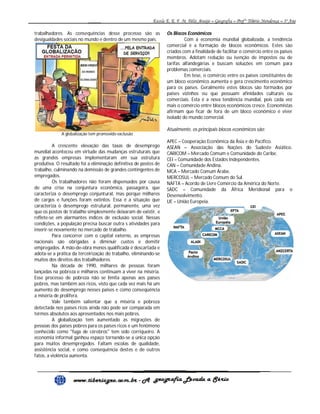 trabalhadores. As consequências desse processo são as
desigualdades sociais no mundo e dentro de um mesmo país.

A globalização tem promovido exclusão

A crescente elevação das taxas de desemprego
mundial aconteceu em virtude das mudanças estruturais que
as grandes empresas implementaram em sua estrutura
produtiva. O resultado foi a eliminação definitiva de postos de
trabalho, culminando na demissão de grandes contingentes de
empregados.
Os trabalhadores não foram dispensados por causa
de uma crise na conjuntura econômica, passageira, que
caracteriza o desemprego conjuntural, mas porque milhares
de cargos e funções foram extintos. Essa é a situação que
caracteriza o desemprego estrutural, permanente, uma vez
que os postos de trabalho simplesmente deixaram de existir, e
reflete-se em alarmantes índices de exclusão social. Nessas
condições, a população precisa buscar outra s atividades para
inserir-se novamente no mercado de trabalho.
Para concorrer com o capital externo, as empresas
nacionais são obrigadas a diminuir custos e demitir
empregados. A mão-de-obra menos qualificada é descartada e
adota-se a prática da terceirização do trabalho, eliminando-se
muitos dos direitos dos trabalhadores.
Na década de 1990, milhares de pessoas foram
lançadas na pobreza e milhares continuam a viver na miséria.
Esse processo de pobreza não se limita apenas aos países
pobres, mas também aos ricos, visto que cada vez mais há um
aumento do desemprego nesses países e como conseqüência
a miséria de prolifera.
Vale também salientar que a miséria e pobreza
detectada nos países ricos ainda não pode ser comparada em
termos absolutos aos apresentados nos mais pobres.
A globalização tem aumentado as migrações de
pessoas dos países pobres para os países ricos e um fenômeno
conhecido como "fuga de cérebros" tem sido corriqueiro. A
economia informal ganhou espaço tornando-se a única opção
para muitos desempregados. Faltam escolas de qualidade,
assistência social, e como consequência destes e de outros
fatos, a violência aumenta.

Os Blocos Econômicos
Com a economia mundial globalizada, a tendência
comercial é a formação de blocos econômicos. Estes são
criados com a finalidade de facilitar o comércio entre os países
membros. Adotam redução ou isenção de impostos ou de
tarifas alfandegárias e buscam soluções em comum para
problemas comerciais.
Em tese, o comércio entre os países constituintes de
um bloco econômico aumenta e gera crescimento econômico
para os países. Geralmente estes blocos são formados por
países vizinhos ou que possuam afinidades culturais ou
comerciais. Esta é a nova tendência mundial, pois cada vez
mais o comércio entre blocos econômicos cresce. Economistas
afirmam que ficar de fora de um bloco econômico é viver
isolado do mundo comercial.
Atualmente, os principais blocos econômicos são:
APEC – Cooperação Econômica da Ásia e do Pacífico.
ASEAN – Associação das Nações do Sudeste Asiático.
CARICOM – Mercado Comum e Comunidade do Caribe.
CEI – Comunidade dos Estados Independentes.
CAN – Comunidade Andina.
MCA – Mercado Comum Árabe.
MERCOSUL – Mercado Comum do Sul.
NAFTA – Acordo de Livre Comércio da América do Norte.
SADC – Comunidade da África Meridional para o
Desenvolvimento.
UE – União Europeia.

 