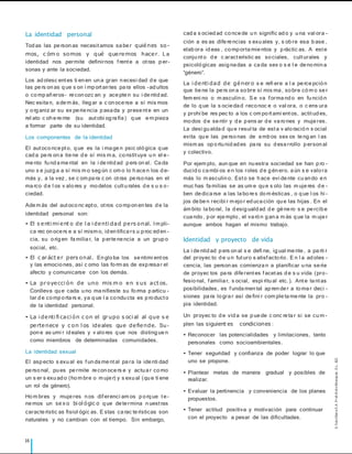 16
La identidad personal
Tod as las pe rson as necesitamos sa be r quiénes so-
mos, c óm o somos y qué queremos hacer. L a
identidad nos permite definirnos frente a otras p er-
sonas y ante la sociedad.
Los ad olesc entes ti en en un a gran n ecesi dad d e que
las pe rs on as q ue s on i mp ortan tes pa ra ellos –ad ultos
o co mp añ eros– re con ozc an y ace pte n su i de ntid ad.
Nec esita n, a de m ás, lleg ar a c on oce rse a sí mis mos
y o rg aniz ar su ex pe rie ncia p asa da y prese nte en un
rel ato c oh e re nte (su autobi og ra fía ) q ue e m pieza
a formar parte de su identidad.
Los componentes de la identidad
El autoco nce pto, q ue es la i ma ge n psic oló gica q ue
cad a pe rs on a tie ne d e sí mis m a, co nstituye u n el e-
me nto fu nd a me ntal en la i de ntid ad p ers on al. Ca da
uno s e juzg a a sí mis m o seg ún c om o lo h ace n los d e-
más y, a la vez , se c om pa ra c on otras pe rso nas en el
ma rco d e l os v alo res y mo delos cultu rales d e s u s o-
ciedad.
Ade m ás del autoco nc epto, otros co mp on en tes d e la
identidad personal son:
• El s enti mi ent o de l a i denti dad pers onal. Im pli-
ca rec on oce rs e a sí mism o, id en tifica rs u p roc ed en -
cia, su o rig en fa milia r, la p erte ne ncia a un grup o
social, etc.
• El c aráct er pers onal. En glo ba los se ntimi entos
y las emocio nes, así c omo las fo rm as de exp resa r el
afecto y comunicarse con los demás.
• La proyecci ón de uno mis m o en s us act os.
Conlleva qu e cada u no ma nifieste su fo rma p articu -
lar d e co mp o rta rs e, ya q ue l a co ndu cta es p ro ducto
de la identidad personal.
• La i denti fi caci ón c on el grupo s oci al al que s e
pertenece y c on l os ideales que defiende. Su -
pon e as umi r id eales y v alo res q ue nos disting ue n
como miembros de determinadas comunidades.
La identidad sexual
El asp ecto s exu al es fun da me ntal pa ra la ide nti dad
pe rso nal, pu es pe rmite re con oce rs e y actu a r co mo
un s er s exu ad o (ho m bre o m uje r) y s exu al (qu e ti ene
un rol de género).
Ho m bres y muje res n os diferenci am os p o rq ue te-
ne mos un sexo bi ol ógic o q ue de te rmina n uestras
caracte rístic as fisiol ógic as. E stas ca rac te rísticas son
naturales y no cambian con el tiempo. Sin embargo,
cad a s ocied ad co nce de u n signific ad o y u na val ora -
ción a es as dife re ncias s exu ales y, s ob re esa b ase ,
elab ora id eas , co mp orta mie ntos y p ráctic as. A este
conju nto d e c aracterístic as so ciales, culturales y
psicoló gicas asig na das a ca da sex o s e l e de no min a
“género”.
La i denti dad de género s e refi ere a l a pe rce pció n
que tie ne la pe rs on a so bre sí mis ma , so bre có m o se r
fem eni no o m asculin o. S e va forma nd o en fu nció n
de lo q ue la s ocie da d reco noc e o val ora, o c ens ura
y prohí be res pec to a los c om po rtami entos, actitud es,
mo dos d e se ntir y d e p ens ar d e va ro nes y muje res.
La desi gu alda d qu e resul ta de esta v alo ració n s ocial
evita qu e las pe rso nas de a mb os sex os te ng an l as
mism as op o rtu nid ad es pa ra su d esa rrollo p erson al
y colectivo.
Por ejem plo, aun que en nu estra sociedad se han p ro -
ducid o ca mbi os e n los roles d e g én ero, a ún s e valo ra
más lo m asculin o. Esto se h ace evi de nte cu an do e n
muc has fa milias se as um e qu e s olo las m uje res d e -
ben de dica rse a las la bo re s do m ésticas , o q ue l os hi -
jos de be n recibi r m ejo r ed uca ción qu e las hijas . En el
ám bito la bo ral, la d esig uald ad d e gé ne ro s e pe rcib e
cua ndo , p or eje mplo , el va ró n g an a m ás q ue la m uje r
aunque ambos hagan el mismo trabajo.
Identidad y proyecto de vida
La i de ntid ad p ers on al s e defi ne, ig ual me nte , a pa rti r
del proyec to d e u n futuro s atisfacto rio . E n l a ad oles -
cencia, las person as comienza n a planificar u na se rie
de proyec tos pa ra dife rentes facetas d e s u vida (pro -
fesio nal, familia r, s ocial, espi ritu al etc.). Ante ta ntas
posibilidades, es funda men tal ap ren de r a to ma r deci -
siones pa ra lo gra r así de fini r com ple ta me nte la pro -
pia identidad.
Un proyec to d e vid a se p ue de c onc re ta r si se cu m-
plen las siguient es condiciones :
• Reconocer las potencialidades y limitaciones, tanto
personales como socioambientales.
• Tener seguridad y confianza de poder lograr lo que
uno se propone.
• Plantear metas de manera gradual y posibles de
realizar.
• Evaluar la pertinencia y conveniencia de los planes
propuestos.
• Tener actitud positiva y motivación para continuar
con el proyecto a pesar de las dificultades.
©
S
an
t
illan
a
S
.A
.
P
r
oh
ib
id
o
fot
ocop
iar
.
D.L.
822
 