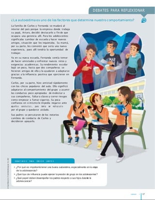 UNIDAD 1 17
©
S
an
t
illan
a
S
.A
.
P
r
oh
ib
ido
fot
ocop
iar
.
D.L.
822
DEBATES PARA REFLEXIONAR
¿La autoestima es uno de los factores que determina nuestro comportamiento?
La familia de Carlos y Fernanda se mudará al
interior del país porque la empresa donde trabaja
su papá, Arturo, decidió destacarlo a fin de que
ocupara una gerencia allí. Para los adolescentes
significaba cambiar de escuela y hacer nuevos
amigos, situación que los inquietaba. Su mamá,
por su parte, les comentó que sería una nueva
experiencia, pues allí tendría la oportunidad de
trabajar.
Ya en su nueva escuela, Fernanda sentía temor
de hacer amistades y enfrentar nuevos retos y
exigencias académicas. Su rendimiento escolar
bajó un poco, hasta que dos compañeras se
hicieron amigas de ella y la ayudaron a adaptarse
gracias a la influencia positiva que ejercieron en
Fernanda.
Carlos, por su parte, hizo amistad rápidamente
con los chicos populares del aula. Ello significó
adaptarse al comportamiento del grupo y asumir
las conductas poco apropiadas de molestar a
sus compañeros, faltar a clases y correr riesgos
como empezar a fumar cigarros. Su poca
confianza en símismo le impedía negarse ante
aqu ella s con d u ct a s , pues temía ser rech az a d o
por el grupo y quedarse aislado.
Sus padres se percataron de los notorios
cambios de conducta de Carlos y
decidieron apoyarlo.
DEBAT IM O S PAR A CRE CE R JUNT O S
• ¿Por qué es importante tener una buena autoestima, especialmente en la etapa
de la adolescencia?
• ¿Qué tipo de inﬂuencia puede ejercer la presión de grupo en los adolescentes?
• ¿Qué papel deben desempeñar los padres respecto a sus hijos durante la
adolescencia?
 