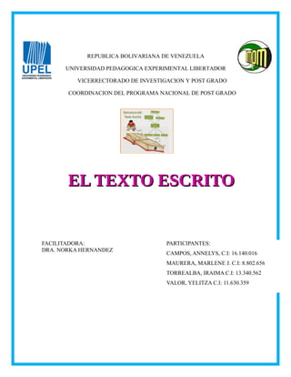 REPUBLICA BOLIVARIANA DE VENEZUELA
UNIVERSIDAD PEDAGOGICA EXPERIMENTAL LIBERTADOR
VICERRECTORADO DE INVESTIGACION Y POST GRADO
COORDINACION DEL PROGRAMA NACIONAL DE POST GRADO
PARTICIPANTES:
CAMPOS, ANNELYS, C.I: 16.140.016
MAURERA, MARLENE J. C.I: 8.802.656
TORREALBA, IRAIMA C.I: 13.340.562
VALOR, YELITZA C.I: 11.630.359
FACILITADORA:
DRA. NORKA HERNANDEZ
EL TEXTO ESCRITOEL TEXTO ESCRITO
 