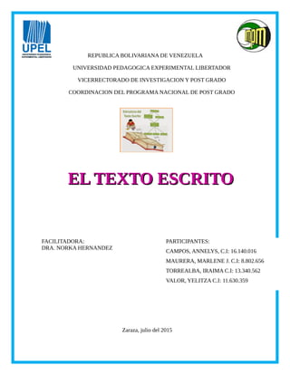 REPUBLICA BOLIVARIANA DE VENEZUELA
UNIVERSIDAD PEDAGOGICA EXPERIMENTAL LIBERTADOR
VICERRECTORADO DE INVESTIGACION Y POST GRADO
COORDINACION DEL PROGRAMA NACIONAL DE POST GRADO
PARTICIPANTES:
CAMPOS, ANNELYS, C.I: 16.140.016
MAURERA, MARLENE J. C.I: 8.802.656
TORREALBA, IRAIMA C.I: 13.340.562
VALOR, YELITZA C.I: 11.630.359
FACILITADORA:
DRA. NORKA HERNANDEZ
Zaraza, julio del 2015
EL TEXTO ESCRITOEL TEXTO ESCRITO
 