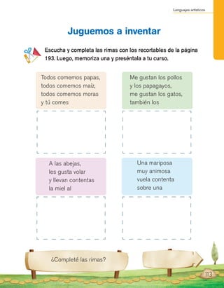 Lenguajes artísticos
113
Escucha y completa las rimas con los recortables de la página
193. Luego, memoriza una y preséntala a tu curso.
Juguemos a inventar
¿Completé las rimas?
Todos comemos papas,
todos comemos maíz,
todos comemos moras
y tú comes
A las abejas,
les gusta volar
y llevan contentas
la miel al
Me gustan los pollos
y los papagayos,
me gustan los gatos,
también los
Una mariposa
muy animosa
vuela contenta
sobre una
 
