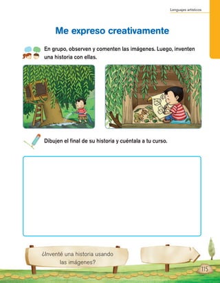Lenguajes artísticos
115
En grupo, observen y comenten las imágenes. Luego, inventen
una historia con ellas.
Me expreso creativamente
¿Inventé una historia usando
las imágenes?
Dibujen el final de su historia y cuéntala a tu curso.
 
