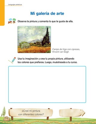 Lenguajes artísticos
116
Mi galería de arte
Observa la pintura y comenta lo que te gusta de ella.
¿Creé mi pintura
con diferentes colores?
Usa tu imaginación y crea tu propia pintura, utilizando
los colores que prefieras. Luego, muéstrasela a tu curso.
Campo de trigo con cipreses,
Vincent van Gogh
 
