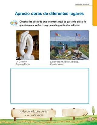 Lenguajes artísticos
¿Mencioné lo que siento
al ver cada obra?
Observa las obras de arte y comenta qué te gusta de ellas y lo
que sientes al verlas. Luego, crea tu propia obra artística.
Aprecio obras de diferentes lugares
121
La Catedral,
Auguste Rodin
La terraza de Sainte-Adresse,
Claude Monet
 
