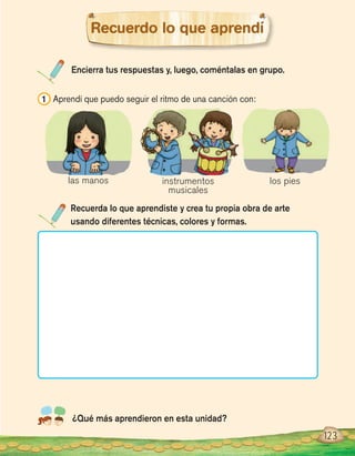 Encierra tus respuestas y, luego, coméntalas en grupo.
Recuerda lo que aprendiste y crea tu propia obra de arte
usando diferentes técnicas, colores y formas.
¿Qué más aprendieron en esta unidad?
Recuerdo lo que aprendí
1 Aprendí que puedo seguir el ritmo de una canción con:
123
las manos instrumentos
musicales
los pies
 