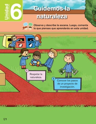 6Unidad Cuidemos la
naturaleza
124
Observa y describe la escena. Luego, comenta
lo que piensas que aprenderás en esta unidad.
Respetar la
naturaleza.
1
Conocer los pasos
de un proyecto de
investigación.
2
 