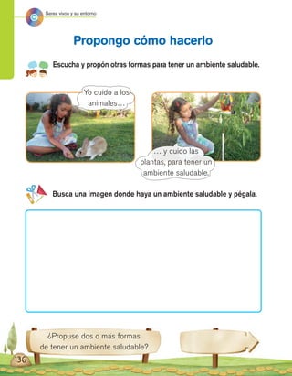 Seres vivos y su entorno
¿Propuse dos o más formas
de tener un ambiente saludable?
Escucha y propón otras formas para tener un ambiente saludable.
Propongo cómo hacerlo
Yo cuido a los
animales…
Busca una imagen donde haya un ambiente saludable y pégala.
… y cuido las
plantas, para tener un
ambiente saludable.
136
 