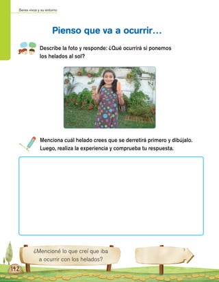 Seres vivos y su entorno
142
Describe la foto y responde: ¿Qué ocurrirá si ponemos
los helados al sol?
Menciona cuál helado crees que se derretirá primero y dibújalo.
Luego, realiza la experiencia y comprueba tu respuesta.
Pienso que va a ocurrir…
¿Mencioné lo que creí que iba
a ocurrir con los helados?
 