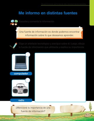 Grupos humanos, sus formas de vida y acontecimientos relevantes
¿Mencioné la importancia de una
fuente de información?
Elige un artefacto tecnológico y averigua sobre él. Luego, dibuja
la fuente de información que utilizaste y explica su importancia.
Me informo en distintas fuentes
Escucha y comenta la información
153
radio
computador
Una fuente de información es donde podemos encontrar
información sobre lo que deseamos aprender.
 