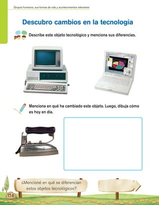 Grupos humanos, sus formas de vida y acontecimientos relevantes
158
Describe este objeto tecnológico y menciona sus diferencias.
Menciona en qué ha cambiado este objeto. Luego, dibuja cómo
es hoy en día.
Descubro cambios en la tecnología
¿Mencioné en qué se diferencian
estos objetos tecnológicos?
 