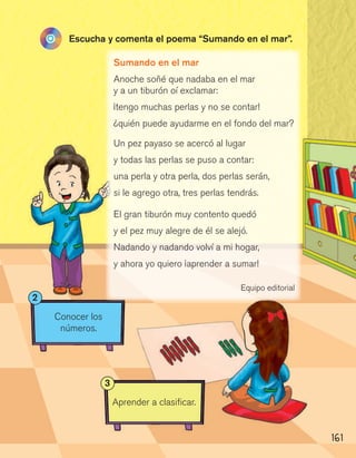 161
Conocer los
números.
2
Aprender a clasificar.
3
Sumando en el mar
Anoche soñé que nadaba en el mar
y a un tiburón oí exclamar:
¡tengo muchas perlas y no se contar!
¿quién puede ayudarme en el fondo del mar?
Un pez payaso se acercó al lugar
y todas las perlas se puso a contar:
una perla y otra perla, dos perlas serán,
si le agrego otra, tres perlas tendrás.
El gran tiburón muy contento quedó
y el pez muy alegre de él se alejó.
Nadando y nadando volví a mi hogar,
y ahora yo quiero ¡aprender a sumar!
Equipo editorial
Escucha y comenta el poema “Sumando en el mar”.
 