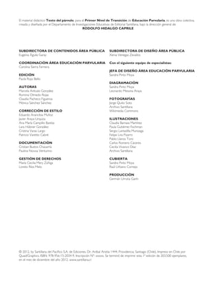 El material didáctico Texto del párvulo, para el Primer Nivel de Transición de Educación Parvularia, es una obra colectiva,
creada y diseñada por el Departamento de Investigaciones Educativas de Editorial Santillana, bajo la dirección general de:
RODOLFO HIDALGO CAPRILE
SUBDIRECTORA DE CONTENIDOS ÁREA PÚBLICA
Eugenia Águila Garay
COORDINACIÓN ÁREA EDUCACIÓN PARVULARIA
Carolina Sierra Ferreira
EDICIÓN
Paola Rojo Bello
AUTORAS
Marcela Arévalo González
Romina Olmedo Rojas
Claudia Pacheco Figueroa
Mónica Sánchez Sánchez
CORRECCIÓN DE ESTILO
Eduardo Arancibia Muñoz
Javier Araya Urquiza
Ana María Campillo Bastías
Lara Hübner González
Cristina Varas Largo
Patricio Varetto Cabré
DOCUMENTACIÓN
Cristian Bustos Chavarría
Paulina Novoa Venturino
GESTIÓN DE DERECHOS
María Cecilia Mery Zúñiga
Loreto Ríos Melo
SUBDIRECTORA DE DISEÑO ÁREA PÚBLICA
Xenia Venegas Zevallos
Con el siguiente equipo de especialistas:
JEFA DE DISEÑO ÁREA EDUCACIÓN PARVULARIA
Sandra Pinto Moya
DIAGRAMACIÓN
Sandra Pinto Moya
Leonardo Messina Araya
FOTOGRAFÍAS
Jorge Quito Soto
Archivo Santillana
Wikimedia Commons
ILUSTRACIONES
Claudia Barraza Martínez
Paula Gutiérrez Fischman
Sergio Lantadilla Munizaga
Felipe Lira Pizarro
Pablo Llanos Toro
Carlos Romero Cáceres
Cecilia Vivanco Díaz
Archivo Santillana
CUBIERTA
Sandra Pinto Moya
Raúl Urbano Cornejo
PRODUCCIÓN
Germán Urrutia Garín
© 2012, by Santillana del Pacífico S.A. de Ediciones. Dr. Aníbal Ariztía 1444, Providencia, Santiago (Chile). Impreso en Chile por
Quad/Graphics. ISBN: 978-956-15-2034-9. Inscripción Nº: xxxxx. Se terminó de imprimir esta 1ª edición de 203.500 ejemplares,
en el mes de diciembre del año 2012. www.santillana.cl
 