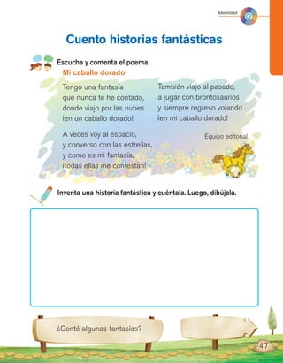 47
Escucha y comenta el poema.
Cuento historias fantásticas
¿Conté algunas fantasías?
Mi caballo dorado
Tengo una fantasía
que nunca te he contado,
donde viajo por las nubes
¡en un caballo dorado!
A veces voy al espacio,
y converso con las estrellas,
y como es mi fantasía,
¡todas ellas me contestan!
También viajo al pasado,
a jugar con brontosaurios
y siempre regreso volando
¡en mi caballo dorado!
Equipo editorial
Inventa una historia fantástica y cuéntala. Luego, dibújala.
Identidad
 