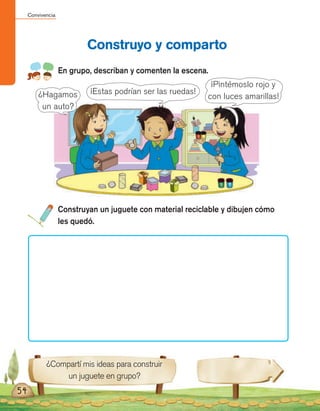 Convivencia
54
En grupo, describan y comenten la escena.
Construyo y comparto
Construyan un juguete con material reciclable y dibujen cómo
les quedó.
¿Compartí mis ideas para construir
un juguete en grupo?
¿Hagamos
un auto?
¡Estas podrían ser las ruedas!
¡Pintémoslo rojo y
con luces amarillas!
 