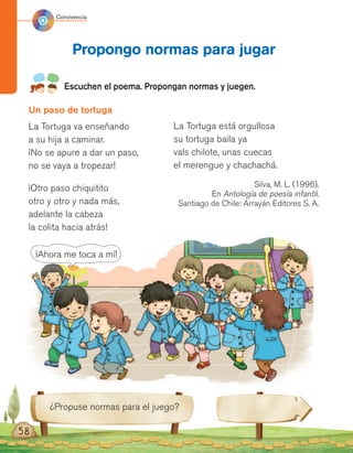 58
Escuchen el poema. Propongan normas y juegen.
Propongo normas para jugar
¿Propuse normas para el juego?
Un paso de tortuga
La Tortuga va enseñando
a su hija a caminar.
¡No se apure a dar un paso,
no se vaya a tropezar!
¡Otro paso chiquitito
otro y otro y nada más,
adelante la cabeza
la colita hacia atrás!
La Tortuga está orgullosa
su tortuga baila ya
vals chilote, unas cuecas
el merengue y chachachá.
Silva, M. L. (1996).
En Antología de poesía infantil.
Santiago de Chile: Arrayán Editores S. A.
Convivencia
¡Ahora me toca a mí!
 