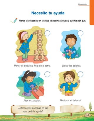 Convivencia
61
Marca las escenas en las que tú pedirías ayuda y cuenta por qué.
Necesito tu ayuda
¿Marqué las escenas en las
que pediría ayuda?
Poner el bloque al final de la torre.
Atar los zapatos.
Llevar las pelotas.
Abotonar el delantal.
 