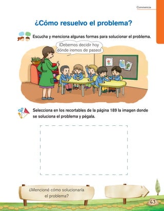 Convivencia
63
Escucha y menciona algunas formas para solucionar el problema.
Selecciona en los recortables de la página 189 la imagen donde
se soluciona el problema y pégala.
¿Cómo resuelvo el problema?
¿Mencioné cómo solucionaría
el problema?
¡Debemos decidir hoy
dónde iremos de paseo!
 