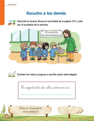 Convivencia
64
Escucho a los demás
Describe la escena. Busca el recortable de la página 191 y vota
por el ayudante de la semana.
¿Voté por el ayudante
de la semana?
Cuenten los votos y jueguen a escribir quién salió elegido.
El _ayudante _de _esta semana _es:
Mi ayudante
de esta semana es:
 