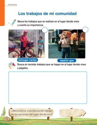 Convivencia
72
¿Mencioné la importancia del trabajo
de las personas del lugar donde vivo?
Marca los trabajos que se realizan en el lugar donde vives
y cuenta su importancia.
Busca en revistas trabajos que se hagan en el lugar donde vives
y pégalos.
Los trabajos de mi comunidad
entregar cartas repartir gas
 