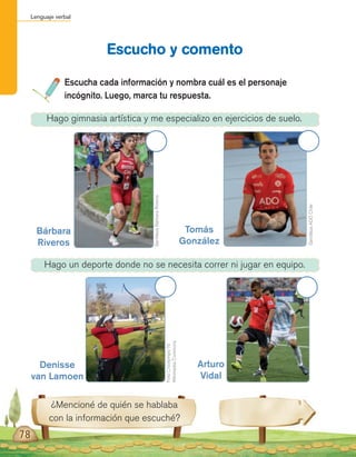 Lenguaje verbal
78
Escucha cada información y nombra cuál es el personaje
incógnito. Luego, marca tu respuesta.
Escucho y comento
¿Mencioné de quién se hablaba
con la información que escuché?
Hago gimnasia artística y me especializo en ejercicios de suelo.
Hago un deporte donde no se necesita correr ni jugar en equipo.
GentilezaADOChile
FotoCrisolympic16
WikimediaCommons
GentilezaBárbaraRiveros
Bárbara
Riveros
Denisse
van Lamoen
Arturo
Vidal
Tomás
González
 