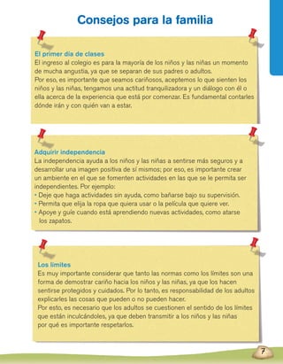 7
Consejos para la familia
El primer día de clases
El ingreso al colegio es para la mayoría de los niños y las niñas un momento
de mucha angustia, ya que se separan de sus padres o adultos.
Por eso, es importante que seamos cariñosos, aceptemos lo que sienten los
niños y las niñas, tengamos una actitud tranquilizadora y un diálogo con él o
ella acerca de la experiencia que está por comenzar. Es fundamental contarles
dónde irán y con quién van a estar.
Adquirir independencia
La independencia ayuda a los niños y las niñas a sentirse más seguros y a
desarrollar una imagen positiva de sí mismos; por eso, es importante crear
un ambiente en el que se fomenten actividades en las que se le permita ser
independientes. Por ejemplo:
• Deje que haga actividades sin ayuda, como bañarse bajo su supervisión.
• Permita que elija la ropa que quiera usar o la película que quiere ver.
• Apoye y guíe cuando está aprendiendo nuevas actividades, como atarse
	 los zapatos.
Los límites
Es muy importante considerar que tanto las normas como los límites son una
forma de demostrar cariño hacia los niños y las niñas, ya que los hacen
sentirse protegidos y cuidados. Por lo tanto, es responsabilidad de los adultos
explicarles las cosas que pueden o no pueden hacer.
Por esto, es necesario que los adultos se cuestionen el sentido de los límites
que están inculcándoles, ya que deben transmitir a los niños y las niñas
por qué es importante respetarlos.
7
 