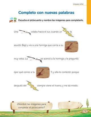 Lenguaje verbal
Una volaba hacia el sur, cuando un la
asustó. Bajó y vio a una hormiga que corría a su
muy veloz. La se acercó a la hormiga y le preguntó:
¿por qué corres a tu ?, y ella le contestó: porque
después del siempre viene el trueno, y me da miedo.
Completo con nuevas palabras
Escucha el pictocuento y nombra las imágenes para completarlo.
¿Nombré las imágenes para
completar el pictocuento?
79
 