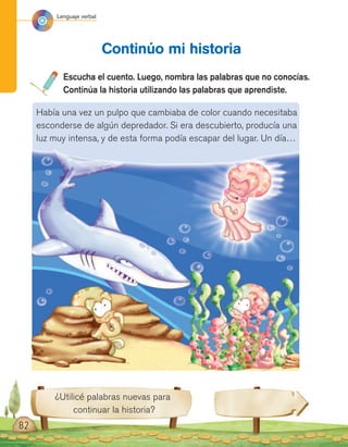 Lenguaje verbal
82
Escucha el cuento. Luego, nombra las palabras que no conocías.
Continúa la historia utilizando las palabras que aprendiste.
Continúo mi historia
¿Utilicé palabras nuevas para
continuar la historia?
Había una vez un pulpo que cambiaba de color cuando necesitaba
esconderse de algún depredador. Si era descubierto, producía una
luz muy intensa, y de esta forma podía escapar del lugar. Un día…
 