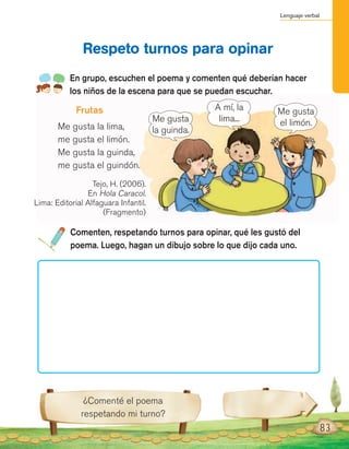 Lenguaje verbal
83
Tejo, H. (2006).
En Hola Caracol.
Lima: Editorial Alfaguara Infantil.
(Fragmento)
En grupo, escuchen el poema y comenten qué deberían hacer
los niños de la escena para que se puedan escuchar.
Respeto turnos para opinar
Comenten, respetando turnos para opinar, qué les gustó del
poema. Luego, hagan un dibujo sobre lo que dijo cada uno.
¿Comenté el poema
respetando mi turno?
Me gusta
el limón.Me gusta
la guinda.
A mí, la
lima...
Frutas
Me gusta la lima,
me gusta el limón.
Me gusta la guinda,
me gusta el guindón.
 
