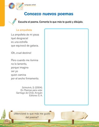 Lenguaje verbal
86
Conozco nuevos poemas
Escucha el poema. Comenta lo que más te gustó y dibújalo.
¿Mencioné lo que más me gustó
del poema?
La ampolleta
La ampolleta de mi pieza
¡qué desgracia!
es una estrella
que equivocó de galaxia.
¡Oh, cruel destino!
Pero cuando me ilumina
no lo lamento,
porque imagino
ser yo
quien camina
por el ancho firmamento.
Schkolnik, S. (2004).
En Poemas para volar.
Santiago de Chile: Arrayán
Editores S. A.
 