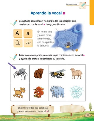 Lenguaje verbal
¿Nombré todas las palabras
que comienzan con la vocal a?
Escucha la adivinanza y nombra todas las palabras que
comienzan con la vocal a. Luego, enciérralas.
Aprendo la vocal a
Traza un camino por los animales que comienzan con la vocal a
y ayuda a la araña a llegar hasta su telaraña.
91
A
A
a
_a
En lo alto vive
y arriba mora,
amarillo teje,
con sus palillos,
la tejedora.
 