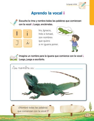 Lenguaje verbal
93
¿Nombré todas las palabras
que comienzan con la vocal i?
Escucha la rima y nombra todas las palabras que comienzan
con la vocal i. Luego, enciérralas.
Imagina un nombre para la iguana que comience con la vocal i.
Luego, juega a escribirlo.
Aprendo la vocal i
I
I
i
_i
Iris, Ignacio,
Inés e Ismael,
son nombres
que quiero
a mi iguana poner.
Su nombre _es:
 