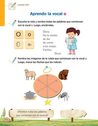 Lenguaje verbal
94
¿Nombré todas las palabras
que comienzan con la vocal o?
Nombra las imágenes de la ruleta que comienzan con la vocal o.
Luego, marca las flechas que las indican.
Escucha la nota y nombra todas las palabras que comienzan
con la vocal o. Luego, enciérralas.
Aprendo la vocal o
O
O
o
o
Olivia:
No te olvides
de dar
de comer
a las ovejas.
Cariños.
Óscar
 