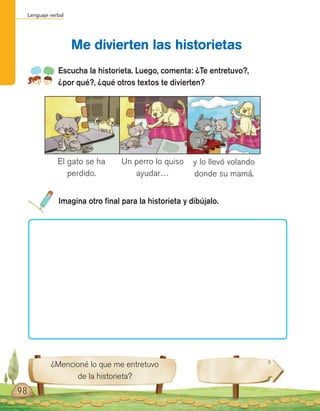 Lenguaje verbal
Escucha la historieta. Luego, comenta: ¿Te entretuvo?,
¿por qué?, ¿qué otros textos te divierten?
Imagina otro final para la historieta y dibújalo.
Me divierten las historietas
El gato se ha
perdido.
Un perro lo quiso
ayudar…
y lo llevó volando
donde su mamá.
¿Mencioné lo que me entretuvo
de la historieta?
98
 