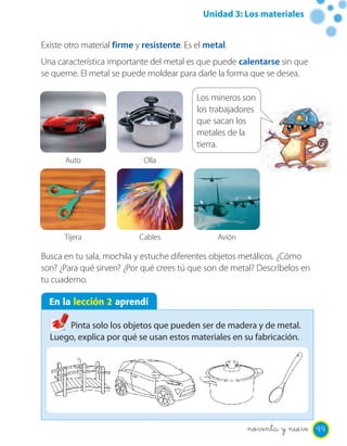 Unidad 3: Los materiales
Existe otro material firme y resistente. Es el metal.
Una característica importante del metal es que puede calentarse sin que
se queme. El metal se puede moldear para darle la forma que se desea.
Busca en tu sala, mochila y estuche diferentes objetos metálicos. ¿Cómo
son? ¿Para qué sirven? ¿Por qué crees tú que son de metal? Descríbelos en
tu cuaderno.
En la lección 2 aprendí
Pinta solo los objetos que pueden ser de madera y de metal.
Luego, explica por qué se usan estos materiales en su fabricación.
Auto
Tijera
Olla
Cables Avión
Los mineros son
los trabajadores
que sacan los
metales de la
tierra.
99noventa y nueve
 
