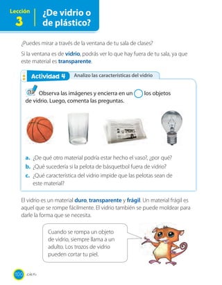 Lección ¿De vidrio o
de plástico?3
¿Puedes mirar a través de la ventana de tu sala de clases?
Si la ventana es de vidrio, podrás ver lo que hay fuera de tu sala, ya que
este material es transparente.
El vidrio es un material duro, transparente y frágil. Un material frágil es
aquel que se rompe fácilmente. El vidrio también se puede moldear para
darle la forma que se necesita.
Analizo las características del vidrioActividad 2Actividad 4
Observa las imágenes y encierra en un los objetos
de vidrio. Luego, comenta las preguntas.
a. ¿De qué otro material podría estar hecho el vaso?, ¿por qué?
b. ¿Qué sucedería si la pelota de básquetbol fuera de vidrio?
c. ¿Qué característica del vidrio impide que las pelotas sean de
este material?
Cuando se rompa un objeto
de vidrio, siempre llama a un
adulto. Los trozos de vidrio
pueden cortar tu piel.
100 _cien
 